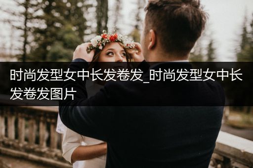 时尚发型女中长发卷发_时尚发型女中长发卷发图片