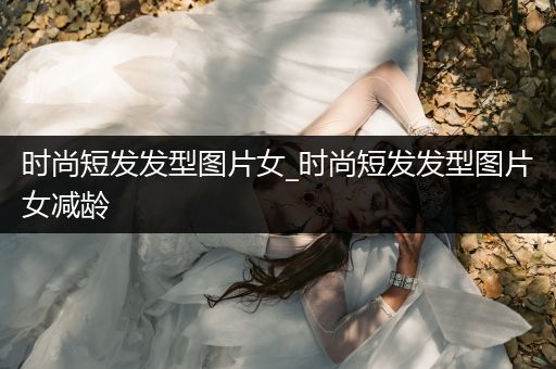 时尚短发发型图片女_时尚短发发型图片女减龄