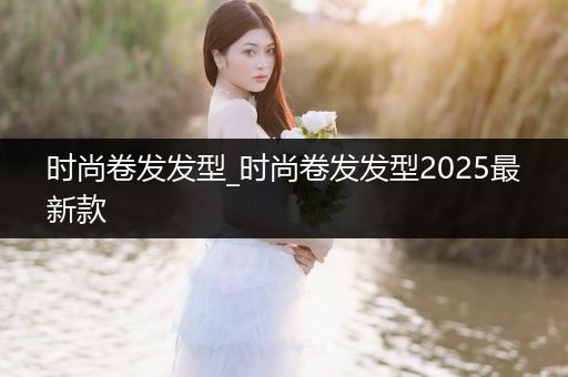 时尚卷发发型_时尚卷发发型2025最新款