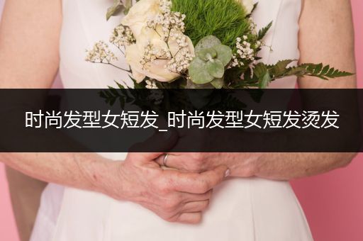 时尚发型女短发_时尚发型女短发烫发