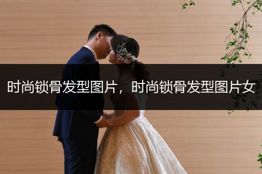 时尚锁骨发型图片，时尚锁骨发型图片女