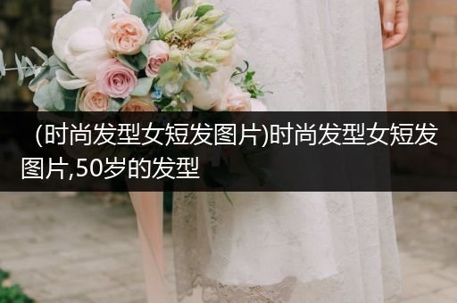 （时尚发型女短发图片)时尚发型女短发图片,50岁的发型