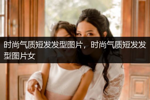 时尚气质短发发型图片，时尚气质短发发型图片女