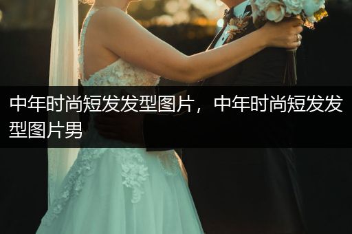 中年时尚短发发型图片，中年时尚短发发型图片男