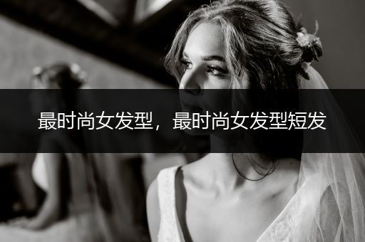 最时尚女发型，最时尚女发型短发