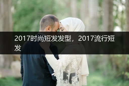 2017时尚短发发型，2017流行短发