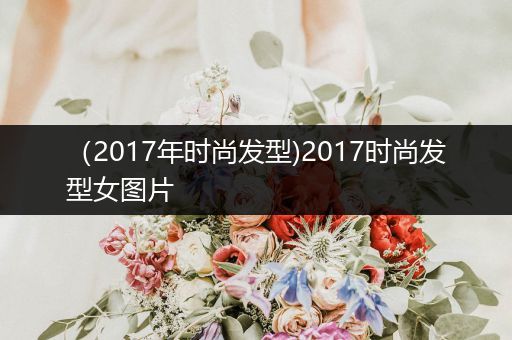 （2017年时尚发型)2017时尚发型女图片