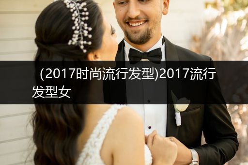 （2017时尚流行发型)2017流行发型女