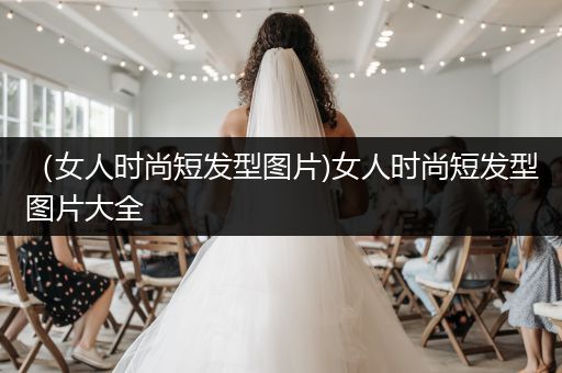 （女人时尚短发型图片)女人时尚短发型图片大全