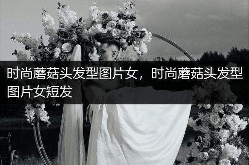 时尚蘑菇头发型图片女，时尚蘑菇头发型图片女短发