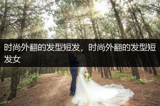 时尚外翻的发型短发，时尚外翻的发型短发女