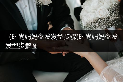 （时尚妈妈盘发发型步骤)时尚妈妈盘发发型步骤图