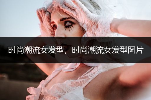 时尚潮流女发型，时尚潮流女发型图片