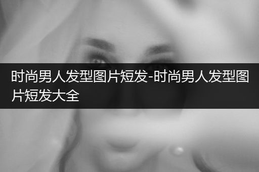 时尚男人发型图片短发-时尚男人发型图片短发大全