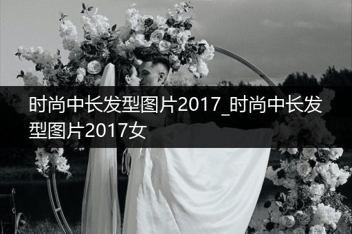 时尚中长发型图片2017_时尚中长发型图片2017女