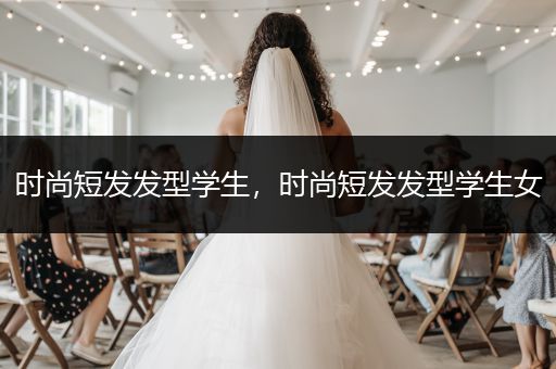 时尚短发发型学生，时尚短发发型学生女