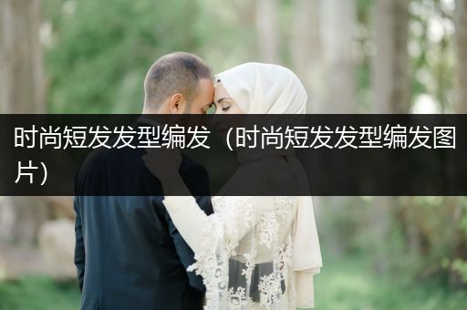 时尚短发发型编发（时尚短发发型编发图片）