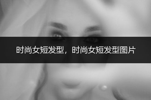 时尚女短发型，时尚女短发型图片