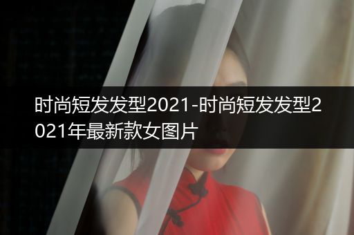 时尚短发发型2021-时尚短发发型2021年最新款女图片