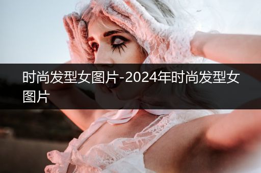 时尚发型女图片-2024年时尚发型女图片