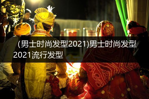 （男士时尚发型2021)男士时尚发型2021流行发型