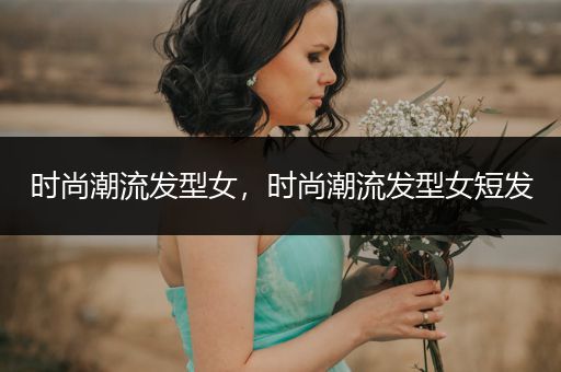 时尚潮流发型女，时尚潮流发型女短发