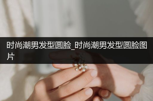 时尚潮男发型圆脸_时尚潮男发型圆脸图片