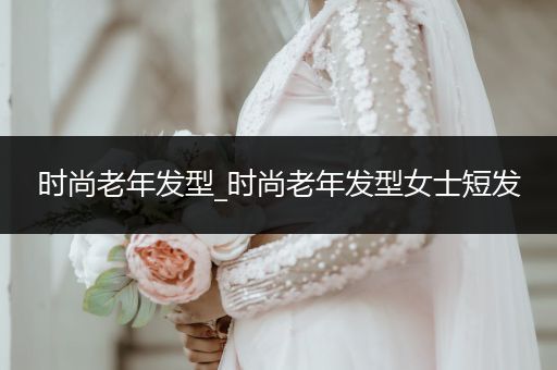 时尚老年发型_时尚老年发型女士短发