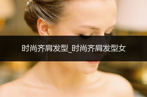 时尚齐肩发型_时尚齐肩发型女