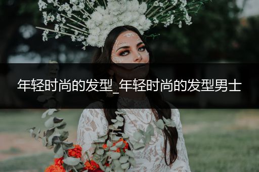 年轻时尚的发型_年轻时尚的发型男士