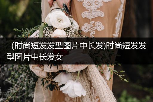 （时尚短发发型图片中长发)时尚短发发型图片中长发女