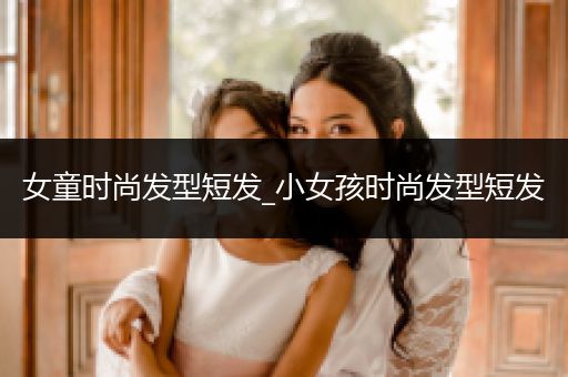 女童时尚发型短发_小女孩时尚发型短发