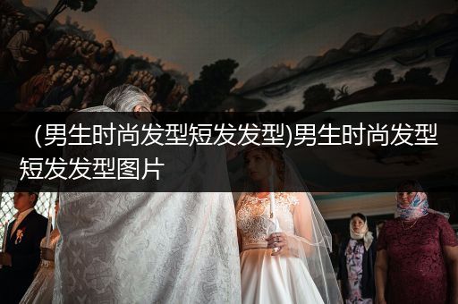 （男生时尚发型短发发型)男生时尚发型短发发型图片