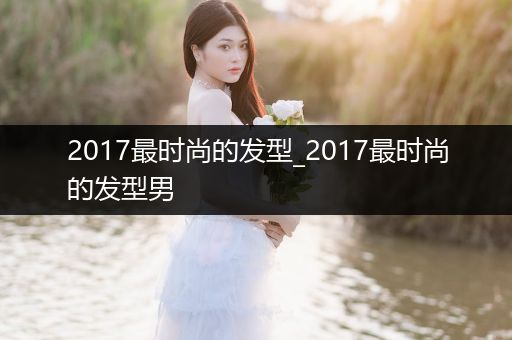 2017最时尚的发型_2017最时尚的发型男