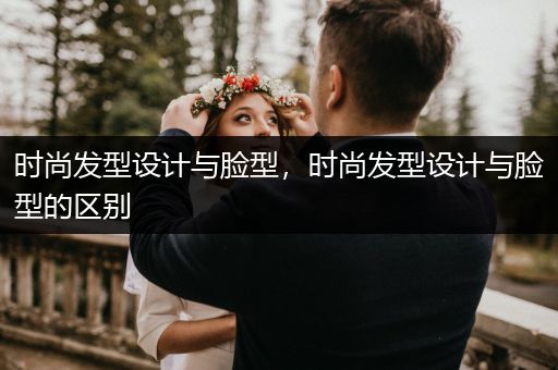 时尚发型设计与脸型，时尚发型设计与脸型的区别