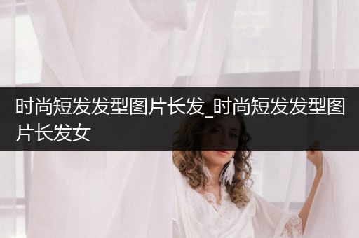 时尚短发发型图片长发_时尚短发发型图片长发女