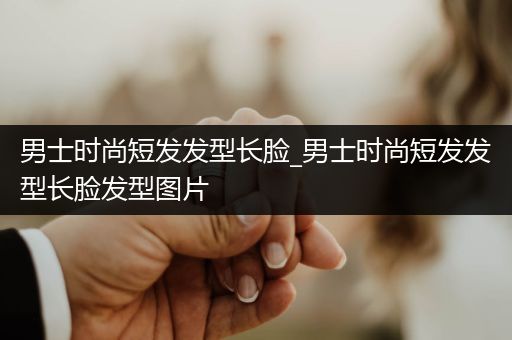 男士时尚短发发型长脸_男士时尚短发发型长脸发型图片