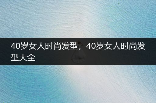 40岁女人时尚发型，40岁女人时尚发型大全