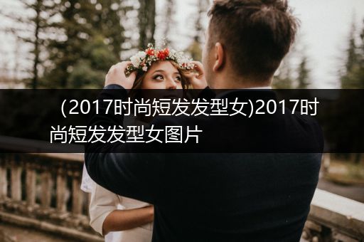 （2017时尚短发发型女)2017时尚短发发型女图片