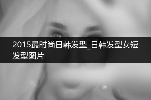 2015最时尚日韩发型_日韩发型女短发型图片