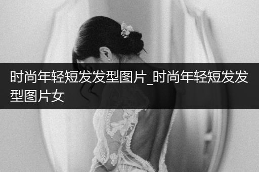 时尚年轻短发发型图片_时尚年轻短发发型图片女