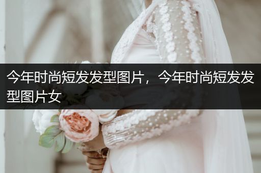 今年时尚短发发型图片，今年时尚短发发型图片女