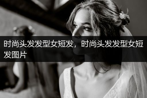 时尚头发发型女短发，时尚头发发型女短发图片