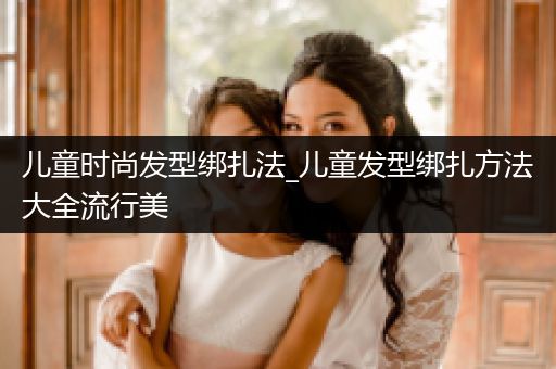 儿童时尚发型绑扎法_儿童发型绑扎方法大全流行美