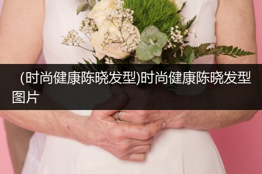 （时尚健康陈晓发型)时尚健康陈晓发型图片