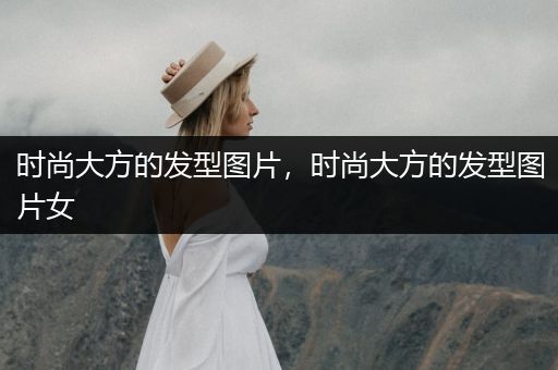 时尚大方的发型图片，时尚大方的发型图片女