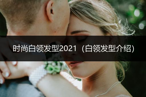 时尚白领发型2021（白领发型介绍）