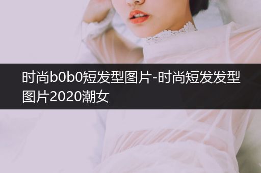 时尚b0b0短发型图片-时尚短发发型图片2020潮女