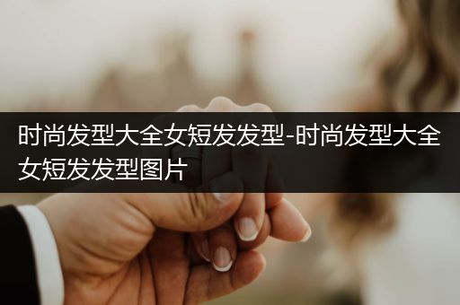 时尚发型大全女短发发型-时尚发型大全女短发发型图片