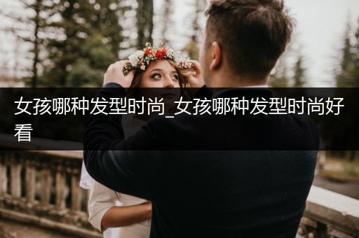 女孩哪种发型时尚_女孩哪种发型时尚好看